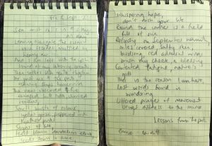 Poem written in a notebook. it reads: Sea mist rolls in and stays all day Leaving Newgale, the ocean voice recedes muffled by heavy air And i am left with the uphill seound of my labouring breath Then settles into gentle rhythm It's just me and the path, retracing steps homeward The view obscured and fire ravaged hillside, charred remains. Small bursts of colour, yellow gorse peppered with heather pinks Signs of life, half blown dandelion clock, seeds sown to time, whispering hope  Round the corner is a field full of sun Reflecting on September warmth, miles covered, salty skin, birdsong, red admiral wings brush my cheek, a blessing  Contented fatigue, nature's gift. This is the reason I am here, lost words found in wondering. Uttered prayer of movement brings still to the mind. -Emma, Cardiff